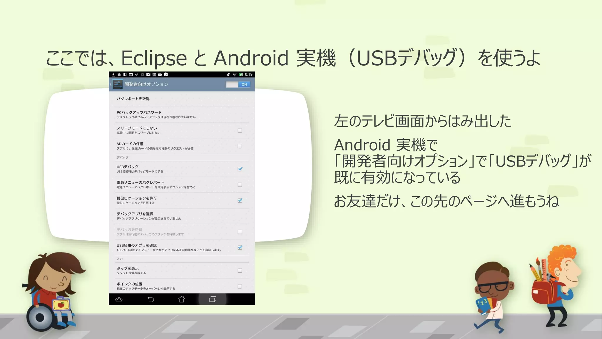 ここでは、Eclipse と Android 実機（USBデバッグ）を使うよ
左のテレビ画面からはみ出した
Android 実機で
「開発者向けオプション」で「USBデバッグ」が
既に有効になっている
お友達だけ、この先のページへ進もうね

 
