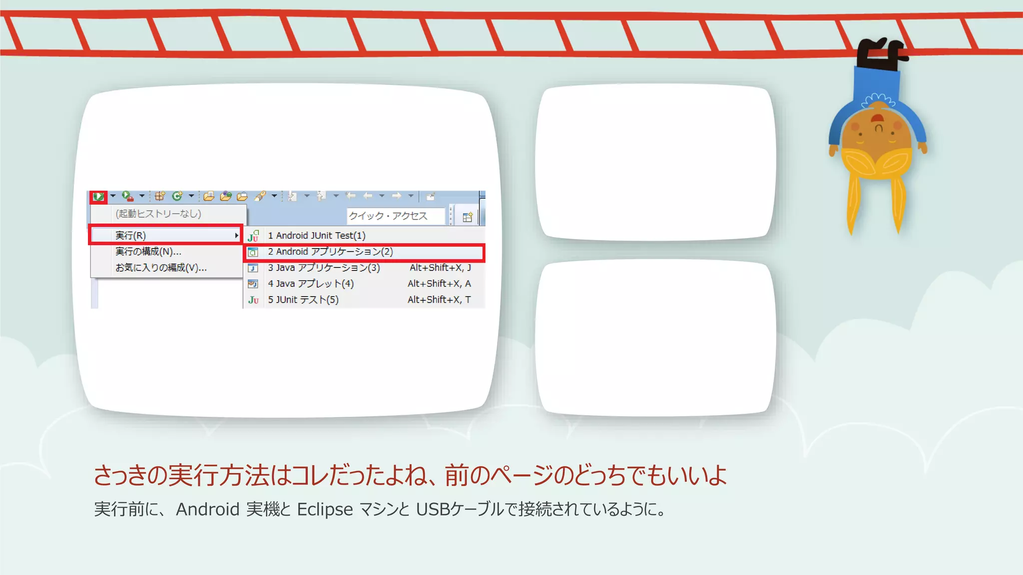 さっきの実行方法はコレだったよね、前のページのどっちでもいいよ
実行前に、 Android 実機と Eclipse マシンと USBケーブルで接続されているように。

 