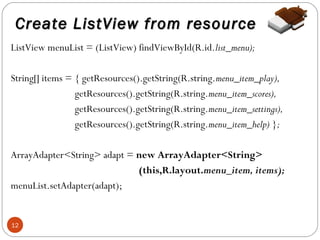 Create ListView from resource
ListView menuList = (ListView) findViewById(R.id.list_menu);
String[] items = { getResources().getString(R.string.menu_item_play),
getResources().getString(R.string.menu_item_scores),
getResources().getString(R.string.menu_item_settings),
getResources().getString(R.string.menu_item_help) };
ArrayAdapter<String> adapt = new ArrayAdapter<String>
(this,R.layout.menu_item, items);
menuList.setAdapter(adapt);

12

 