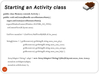 Starting an Activity class
public class Memory extends Activity {
public void onCreate(Bundle savedInstanceState) {
super.onCreate(savedInstanceState);
requestWindowFeature(Window.FEATURE_NO_TITLE);
setContentView(R.layout.menu);
ListView menuList = (ListView) findViewById(R.id.list_menu);
String[] items = { getResources().getString(R.string.menu_item_play),
getResources().getString(R.string.menu_item_scores),
getResources().getString(R.string.menu_item_settings),
getResources().getString(R.string.menu_item_help) };
ArrayAdapter<String> adapt = new ArrayAdapter<String>(this,R.layout.menu_item, items);
menuList.setAdapter(adapt);
menuList.setSelection(-1);
13

 