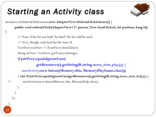 Starting an Activity class
menuList.setOnItemClickListener(new AdapterView.OnItemClickListener() {
public void onItemClick(AdapterView<?> parent, View itemClicked, int position, long id)
{
// Note: if the list was built "by hand" the id could be used.
// As-is, though, each item has the same id
TextView textView = (TextView) itemClicked;
String strText = textView.getText().toString();

if (strText.equalsIgnoreCase(
getResources().getString(R.string.menu_item_play))) {
startActivity(new Intent(Memory.this, MemoryPlayGame.class));
} else if (strText.equalsIgnoreCase(getResources().getString(R.string.menu_item_help))) {
//

startActivity(new Intent(Memory.this, MemoryHelp.class));
}
}
});

}
}
14

 