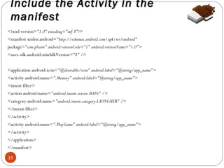 Include the Activity in the
manifest
<?xml version="1.0" encoding="utf-8"?>
<manifest xmlns:android="http://schemas.android.com/apk/res/android"
package="com.plearn" android:versionCode="1" android:versionName="1.0">
<uses-sdk android:minSdkVersion="8" />
<application android:icon="@drawable/icon" android:label="@string/app_name">
<activity android:name=".Memory" android:label="@string/app_name">
<intent-filter>
<action android:name="android.intent.action.MAIN" />
<category android:name="android.intent.category.LAUNCHER" />
</intent-filter>
</activity>
<activity android:name=".PlayGame" android:label="@string/app_name">
</activity>
</application>
</manifest>
15

 