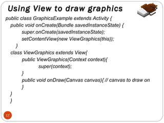 Using View to draw graphics
public class GraphicsExample extends Activity {
public void onCreate(Bundle savedInstanceState) {
super.onCreate(savedInstanceState);
setContentView(new ViewGraphics(this));
}
class ViewGraphics extends View{
public ViewGraphics(Context context){
super(context);
}
public void onDraw(Canvas canvas){ // canvas to draw on
}
}
}
17

 