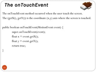 The onTouchEvent
The onTouchEvent method occurred when the user touch the screen.
The (getX(), getY()) is the coordinate (x,y) axis where the screen is touched.
public boolean onTouchEvent(MotionEvent event) {
super.onTouchEvent(event);
float x = event.getX();
float y = event.getY();
return true;
}

21

 