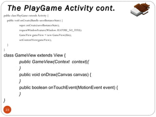 The PlayGame Activity cont.
public class PlayGame extends Activity {
public void onCreate(Bundle savedInstanceState) {
super.onCreate(savedInstanceState);
requestWindowFeature(Window.FEATURE_NO_TITLE);
GameView gameView = new GameView(this);
setContentView(gameView);
}
}

class GameView extends View {
public GameView(Context context){
}
public void onDraw(Canvas canvas) {
}
public boolean onTouchEvent(MotionEvent event) {
}
}
23

 