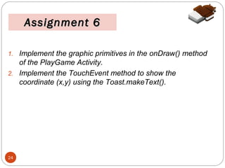 Assignment 6
1. Implement the graphic primitives in the onDraw() method

of the PlayGame Activity.
2. Implement the TouchEvent method to show the
coordinate (x,y) using the Toast.makeText().

24

 