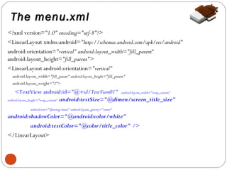 The menu.xml
<?xml version="1.0" encoding="utf-8"?>
<LinearLayout xmlns:android="http://schemas.android.com/apk/res/android"
android:orientation="vertical" android:layout_width="fill_parent“
android:layout_height="fill_parent">
<LinearLayout android:orientation="vertical"
android:layout_width="fill_parent" android:layout_height="fill_parent"
android:layout_weight="2">

<TextView android:id="@+id/TextView01" android:layout_width="wrap_content”
android:layout_height="wrap_content“ android:textSize="@dimen/screen_title_size"
android:text="@string/menu" android:layout_gravity="center"

android:shadowColor="@android:color/white"
android:textColor="@color/title_color" />
</LinearLayout>

4

 
