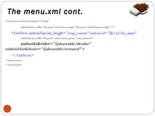 The menu.xml cont.
<LinearLayout android:orientation="vertical"
android:layout_width="fill_parent" android:layout_height="fill_parent“ android:layout_weight="1">

<ListView android:layout_height="wrap_content" android:id="@+id/list_menu"
android:layout_width="fill_parent" android:layout_gravity="center_horizontal"

android:divider="@drawable/divider"
android:listSelector="@drawable/textured">
</ListView>
</LinearLayout>
</LinearLayout>

5

 