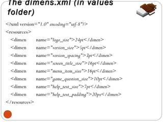 The dimens.xml (in values
folder)
<?xml version="1.0" encoding="utf-8"?>
<resources>
<dimen
name="logo_size">24pt</dimen>
<dimen
name="version_size">5pt</dimen>
<dimen
name="version_spacing">3pt</dimen>
<dimen
name="screen_title_size">16pt</dimen>
<dimen
name="menu_item_size">16pt</dimen>
<dimen
name="game_question_size">10pt</dimen>
<dimen
name="help_text_size">7pt</dimen>
<dimen
name="help_text_padding">20px</dimen>
</resources>
6

 