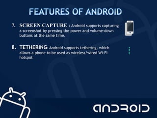 7. SCREEN CAPTURE : Android supports capturing
a screenshot by pressing the power and volume-down
buttons at the same time.
8. TETHERING: Android supports tethering, which
allows a phone to be used as wireless/wired Wi-Fi
hotspot
 