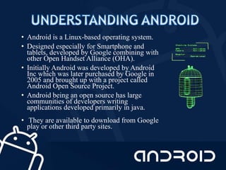 • Android is a Linux-based operating system.
• Designed especially for Smartphone and
tablets, developed by Google combining with
other Open Handset Alliance (OHA).
• Initially Android was developed by Android
Inc which was later purchased by Google in
2005 and brought up with a project called
Android Open Source Project.
• Android being an open source has large
communities of developers writing
applications developed primarily in java.
• They are available to download from Google
play or other third party sites.
 