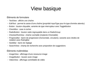 View basique
Éléments de formulaire
– TextView : affiche une chaîne
– EditText : permet la saisie d'une chaîne (propriété inputType pour le type d'entrée attendu)
– Button : bouton cliquable, variante de type interrupteur avec ToggleButton
– CheckBox : case à cocher
– RadioButton : bouton radio regroupable dans un RadioGroup
– CheckedTextView : chaîne cochable (implante Checkable)
– ProgressBar : barre de progression (horizontale, circulaire), variante avec étoiles de
notation avec RatingBar
– SeekBar : barre de réglage
– SearchView : champ de recherche avec proposition de suggestions
Éléments multimédias
– ImageView : affichage d'une ressource image
– ImageButton : bouton avec image
– VideoView : affichage contrôlable de vidéo
 