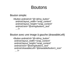 Boutons
Bouton simple:
<Button android:id="@+id/my_button"
android:layout_width="wrap_content"
android:layout_height="wrap_content"
android:text="@string/button1_text"
... />
Bouton avec une image à gauche (drawableLeft)
<Button android:id="@+id/my_button"
android:layout_width="wrap_content"
android:layout_height="wrap_content"
android:text="@string/button1_text"
android:drawableLeft="@drawable/button1_icon"
... />
 