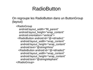 RadioButton
On regroupe les RadioButton dans un ButtonGroup
(layout)
<RadioGroup
android:layout_width="fill_parent"
android:layout_height="wrap_content"
android:orientation="vertical">
<RadioButton android:id="@+id/radio1"
android:layout_width="wrap_content"
android:layout_height="wrap_content"
android:text="@string/rhino"
<RadioButton android:id="@+id/radio2"
android:layout_width="wrap_content"
android:layout_height="wrap_content"
android:text="@string/elephant"
</RadioGroup>
 