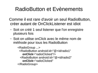 RadioButton et Evènements
Comme il est rare d'avoir un seul RadioButton,
créer autant de OnClickListener est idiot
– Soit on créé 1 seul listener que l'on enregistre
plusieurs fois
– Soit on utilise onClick avec le même nom de
méthode pour tous les RadioButton
<RadioGroup ...>
<RadioButton android:id="@+id/radio1"
onClick="radioClicked"/>
<RadioButton android:id="@+id/radio2"
onClick="radioClicked"
</RadioGroup>
 