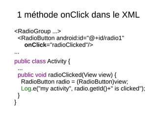 1 méthode onClick dans le XML
<RadioGroup ...>
<RadioButton android:id="@+id/radio1"
onClick="radioClicked"/>
...
public class Activity {
...
public void radioClicked(View view) {
RadioButton radio = (RadioButton)view;
Log.e("my activity", radio.getId()+" is clicked");
}
}
 