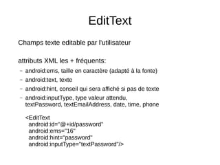 EditText
Champs texte editable par l'utilisateur
attributs XML les + fréquents:
– android:ems, taille en caractère (adapté à la fonte)
– android:text, texte
– android:hint, conseil qui sera affiché si pas de texte
– android:inputType, type valeur attendu,
textPassword, textEmailAddress, date, time, phone
<EditText
android:id="@+id/password"
android:ems="16"
android:hint="password"
android:inputType="textPassword"/>
 