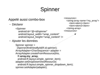 Spinner
Appelé aussi combo-box
– Déclarer
<Spinner
android:id="@+id/spinner"
android:layout_width="wrap_content"
android:layout_height="wrap_content" />
– Ajouter les données
Spinner spinner =
(Spinner)findViewById(R.id.spinner);
ArrayAdapter<CharSequence> adapter =
ArrayAdapter.createFromResource(this,
R.array.my_array,
android.R.layout.simple_spinner_item);
adapter.setDropDownViewResource(
android.R.layout.simple_spinner_dropdown_item);
spinner.setAdapter(adapter);
<resources>
<string-array name="my_array">
<item>elem1</item>
<item>elem2</item>
</string-array>
</resources>
 