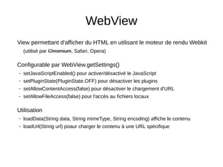 WebView
View permettant d'afficher du HTML en utilisant le moteur de rendu Webkit
(utilisé par Chromium, Safari, Opera)
Configurable par WebView.getSettings()
– setJavaScriptEnabled() pour activer/désactivé le JavaScript
– setPluginState(PluginState.OFF) pour désactiver les plugins
– setAllowContentAccess(false) pour désactiver le chargement d'URL
– setAllowFileAccess(false) pour l'accès au fichiers locaux
Utilisation
– loadData(String data, String mimeType, String encoding) affiche le contenu
– loadUrl(String url) poaur charger le contenu à une URL spécifique
 