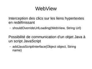 WebView
Interception des clics sur les liens hypertextes
en redéfinissant
– shouldOverrideUrlLoading(WebView, String Url)
Possibilité de communication d'un objet Java à
un script JavaScript
– addJavaScriptInterface(Object object, String
name)
 