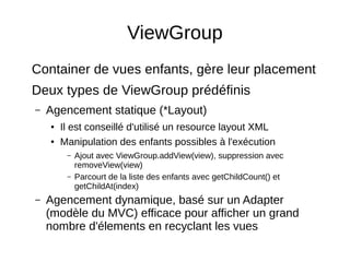 ViewGroup
Container de vues enfants, gère leur placement
Deux types de ViewGroup prédéfinis
– Agencement statique (*Layout)
● Il est conseillé d'utilisé un resource layout XML
● Manipulation des enfants possibles à l'exécution
– Ajout avec ViewGroup.addView(view), suppression avec
removeView(view)
– Parcourt de la liste des enfants avec getChildCount() et
getChildAt(index)
– Agencement dynamique, basé sur un Adapter
(modèle du MVC) efficace pour afficher un grand
nombre d'élements en recyclant les vues
 