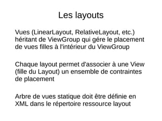 Les layouts
Vues (LinearLayout, RelativeLayout, etc.)
héritant de ViewGroup qui gére le placement
de vues filles à l'intérieur du ViewGroup
Chaque layout permet d'associer à une View
(fille du Layout) un ensemble de contraintes
de placement
Arbre de vues statique doit être définie en
XML dans le répertoire ressource layout
 
