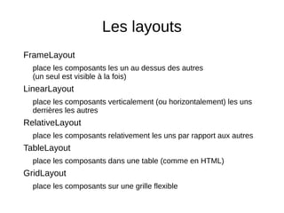 Les layouts
FrameLayout
place les composants les un au dessus des autres
(un seul est visible à la fois)
LinearLayout
place les composants verticalement (ou horizontalement) les uns
derrières les autres
RelativeLayout
place les composants relativement les uns par rapport aux autres
TableLayout
place les composants dans une table (comme en HTML)
GridLayout
place les composants sur une grille flexible
 