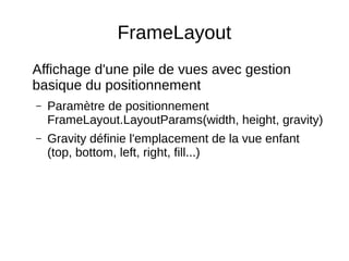 FrameLayout
Affichage d'une pile de vues avec gestion
basique du positionnement
– Paramètre de positionnement
FrameLayout.LayoutParams(width, height, gravity)
– Gravity définie l'emplacement de la vue enfant
(top, bottom, left, right, fill...)
 