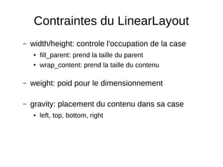 Contraintes du LinearLayout
– width/height: controle l'occupation de la case
● fill_parent: prend la taille du parent
● wrap_content: prend la taille du contenu
– weight: poid pour le dimensionnement
– gravity: placement du contenu dans sa case
● left, top, bottom, right
 