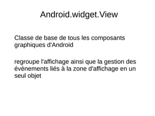 Android.widget.View
Classe de base de tous les composants
graphiques d'Android
regroupe l'affichage ainsi que la gestion des
évènements liés à la zone d'affichage en un
seul objet
 