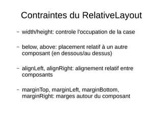 Contraintes du RelativeLayout
– width/height: controle l'occupation de la case
– below, above: placement relatif à un autre
composant (en dessous/au dessus)
– alignLeft, alignRight: alignement relatif entre
composants
– marginTop, marginLeft, marginBottom,
marginRight: marges autour du composant
 