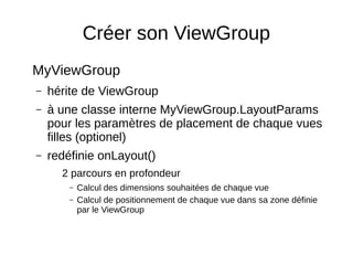 Créer son ViewGroup
MyViewGroup
– hérite de ViewGroup
– à une classe interne MyViewGroup.LayoutParams
pour les paramètres de placement de chaque vues
filles (optionel)
– redéfinie onLayout()
2 parcours en profondeur
– Calcul des dimensions souhaitées de chaque vue
– Calcul de positionnement de chaque vue dans sa zone définie
par le ViewGroup
 