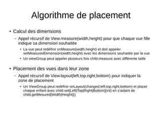 Algorithme de placement
● Calcul des dimensions
– Appel récursif de View.measure(width,height) pour que chaque vue fille
indique sa dimension souhaitée
● La vue peut redéfinir onMeasure(width,height) et doit appeler
setMeasuredDimension(width,height) avec les dimensions souhaitée par la vue
●
Un viewGroup peut appeler plusieurs fois child.measure avec différente taille
● Placement des vues dans leur zone
– Appel récursif de View.layout(left,top,right,bottom) pour indiquer la
zone de placement
● Un ViewGroup peut redéfinir onLayout(changed,left,top,right,bottom) et placer
chaque enfant avec child.set[Left|Top|Right|Bottom](int) en s'aidant de
child.getMesured[Width|Height]()
 