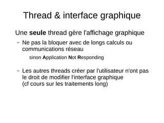 Thread & interface graphique
Une seule thread gère l'affichage graphique
– Ne pas la bloquer avec de longs calculs ou
communications réseau
sinon Application Not Responding
– Les autres threads créer par l'utilisateur n'ont pas
le droit de modifier l'interface graphique
(cf cours sur les traitements long)
 