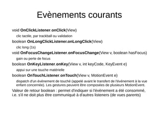 Evènements courants
void OnClickListener.onClick(View)
clic tactile, par trackball ou validation
boolean OnLongClickListener.onLongClick(View)
clic long (1s)
void OnFocusChangeListener.onFocusChange(View v, boolean hasFocus)
gain ou perte de focus
boolean OnKeyListener.onKey(View v, int keyCode, KeyEvent e)
appui sur une touche matérielle
boolean OnTouchListener.onTouch(View v, MotionEvent e)
dispatch d'un événement de touché (appelé avant le transfert de l'évènement à la vue
enfant concernée). Les gestures peuvent être composées de plusieurs MotionEvent.
Valeur de retour boolean : permet d'indiquer si l'évènement a été consommé,
i.e. s'il ne doit plus être communiqué à d'autres listeners (de vues parents)
 