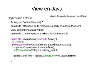 View en Java
Depuis une activité :
– Activity.setContentView(int)
demande l'affichage de la hierarchie à partir d'un layout/foo.xml
– View context.findViewById(int)
demande d'un composant après création hiérarchie
public class MainActivity extends Activity {
@Override
protected void onCreate(Bundle savedInstanceState) {
super.onCreate(savedInstanceState);
setContentView(R.layout.activity_main);
EditText editText = (EditText)findByView(R.layout.name);
...
}
id calculé à partir d'un nom dans R.java
 