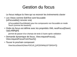 Gestion du focus
Le focus indique la View qui va recevoir les évènements clavier
● Les Views comme EditText sont focusable
(isFocusable() renvoie vrai)
isFocusableInTouchMode() pour les composants non focusable en mode
Touch (comme les boutons)
● Ordre du focus est définie avec les propriétés XML nextFocus[Down|
Up|Left|Right]
permet de passer d'un champs de texte à l'autre après validation
● Demande dynamique de focus, View.requestFocus(),
View.requestFocusFromTouch()
● Touver le prochain composant
View.focusSearch(View.FOCUS_[UP¦DOWN|LEFT|RIGHT])
 