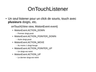 OnTouchListener
● Un seul listener pour un click de souris, touch avec
plusieurs doigts, etc.
onTouch(View view, MotionEvent event)
● MotionEvent.ACTION_DOWN
– Premier doigt posé
● MotionEvent.ACTION_POINTER_DOWN
– Autre doigt posé
● MotionEvent.ACTION_MOVE
– Au moins 1 doigt bouge
● MotionEvent.ACTION_POINTER_UP
– Un doigt est retiré
● MotionEvent.ACTION_UP
– Le dernier doigt est retiré
 