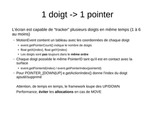 1 doigt -> 1 pointer
L'écran est capable de “tracker” plusieurs doigts en même temps (1 à 6
au moins)
– MotionEvent contient un tableau avec les coordonnées de chaque doigt
● event.getPointerCount() indique le nombre de doigts
● float getX(index), float getY(index)
● Les doigts sont pas toujours dans le même ordre
– Chaque doigt posséde le même PointerID tant qu'il est en contact avec la
surface
● event.getPointerId(index) / event.getPointerIndex(pointerId)
– Pour POINTER_[DOWN|UP] e.getActionIndex() donne l'index du doigt
ajouté/supprimé
Attention, de temps en temps, le framework loupe des UP/DOWN
Performance, éviter les allocations en cas de MOVE
 
