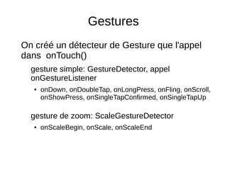 Gestures
On créé un détecteur de Gesture que l'appel
dans onTouch()
gesture simple: GestureDetector, appel
onGestureListener
● onDown, onDoubleTap, onLongPress, onFling, onScroll,
onShowPress, onSingleTapConfirmed, onSingleTapUp
gesture de zoom: ScaleGestureDetector
● onScaleBegin, onScale, onScaleEnd
 