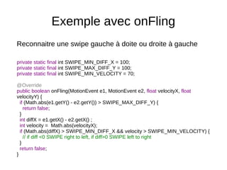 Exemple avec onFling
Reconnaitre une swipe gauche à doite ou droite à gauche
private static final int SWIPE_MIN_DIFF_X = 100;
private static final int SWIPE_MAX_DIFF_Y = 100;
private static final int SWIPE_MIN_VELOCITY = 70;
@Override
public boolean onFling(MotionEvent e1, MotionEvent e2, float velocityX, float
velocityY) {
if (Math.abs(e1.getY() - e2.getY()) > SWIPE_MAX_DIFF_Y) {
return false;
}
int diffX = e1.getX() - e2.getX() ;
int velocity = Math.abs(velocityX);
if (Math.abs(diffX) > SWIPE_MIN_DIFF_X && velocity > SWIPE_MIN_VELOCITY) {
// if diff <0 SWIPE right to left, if diff>0 SWIPE left to right
}
return false;
}
 