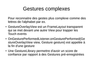 Gestures complexes
Pour reconnaitre des gestes plus complexe comme des
lettres de l'alphabet par ex.
● GestureOverlayView est un FrameLayout transparent
qui se met devant une autre View pour trapper les
Touch events
● OnGesturePerformedListener.onGesturePerformed(Ge
stureOverlayView view, Gesture gesture) est appelée à
la fin d'une gesture
● Une GestureLibrary permettre d'avoir un score de
confiance par rapport à des Gestures pré-enregistrées
 