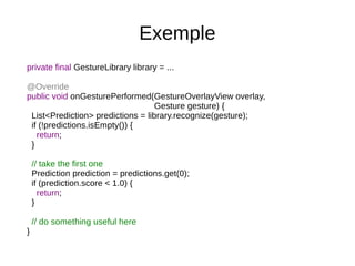 Exemple
private final GestureLibrary library = ...
@Override
public void onGesturePerformed(GestureOverlayView overlay,
Gesture gesture) {
List<Prediction> predictions = library.recognize(gesture);
if (!predictions.isEmpty()) {
return;
}
// take the first one
Prediction prediction = predictions.get(0);
if (prediction.score < 1.0) {
return;
}
// do something useful here
}
 