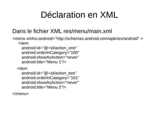 Déclaration en XML
Dans le fichier XML res/menu/main.xml
<menu xmlns:android="http://schemas.android.com/apk/res/android" >
<item
android:id="@+id/action_one"
android:orderInCategory="100"
android:showAsAction="never"
android:title="Menu 1"/>
<item
android:id="@+id/action_two"
android:orderInCategory="101"
android:showAsAction="never"
android:title="Menu 2"/>
</menu>
 