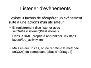 Listener d'évènements
Il existe 3 façons de récupérer un évènement
suite à une actions d'un utilisateur
– Enregistrement d'un listener avec
setOnXXXListener(XXXListener)
– Dans le XML, propriété android:onClick dans
layout/foo_activity.xml
– Mais en aucun cas, on ne redéfinie la méthode
onXXX() du composant (abus d'héritage !)
 