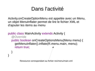 Dans l'activité
Activity.onCreateOptionMenu est appelée avec un Menu,
un objet MenuInflater permet de lire le fichier XML et
d'ajouter les items au menu
public class MainActivity extends Activity {
@Override
public boolean onCreateOptionsMenu(Menu menu) {
getMenuInflater().inflate(R.menu.main, menu);
return true;
}
}
Ressource correspondant au fichier res/menu/main.xml
 