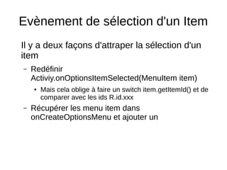 Evènement de sélection d'un Item
Il y a deux façons d'attraper la sélection d'un
item
– Redéfinir
Activiy.onOptionsItemSelected(MenuItem item)
● Mais cela oblige à faire un switch item.getItemId() et de
comparer avec les ids R.id.xxx
– Récupérer les menu item dans
onCreateOptionsMenu et ajouter un
 