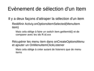Evènement de sélection d'un Item
Il y a deux façons d'attraper la sélection d'un item
Redéfinir Activiy.onOptionsItemSelected(MenuItem
item)
Mais cela oblige à faire un switch item.getItemId() et de
comparer avec les ids R.id.xxx
Récupérer les menu item dans onCreateOptionsMenu
et ajouter un OnMenuItemClickListener
Mais cela oblige à créer autant de listeners que de menu
items
 