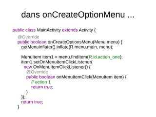dans onCreateOptionMenu ...
public class MainActivity extends Activity {
@Override
public boolean onCreateOptionsMenu(Menu menu) {
getMenuInflater().inflate(R.menu.main, menu);
MenuItem item1 = menu.findItem(R.id.action_one);
item1.setOnMenuItemClickListener(
new OnMenuItemClickListener() {
@Override
public boolean onMenuItemClick(MenuItem item) {
// action 1
return true;
}
});
return true;
}
 