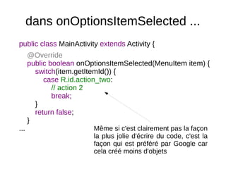 dans onOptionsItemSelected ...
public class MainActivity extends Activity {
@Override
public boolean onOptionsItemSelected(MenuItem item) {
switch(item.getItemId()) {
case R.id.action_two:
// action 2
break;
}
return false;
}
... Même si c'est clairement pas la façon
la plus jolie d'écrire du code, c'est la
façon qui est préféré par Google car
cela créé moins d'objets
 